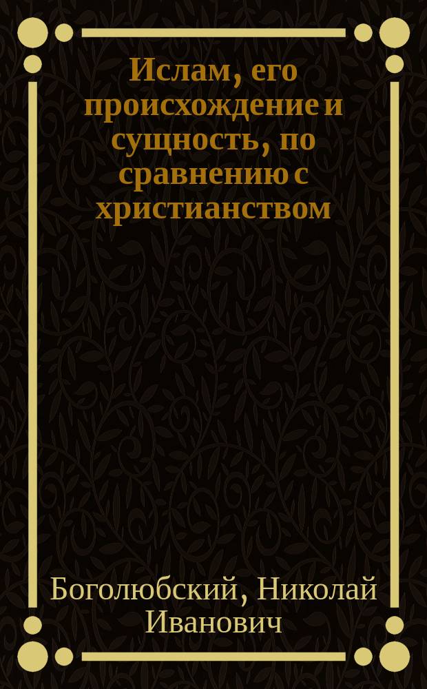 Ислам, его происхождение и сущность, по сравнению с христианством : Опыт ист.-апологет. исслед. Н. Боголюбского (ныне свящ. г. Самары)
