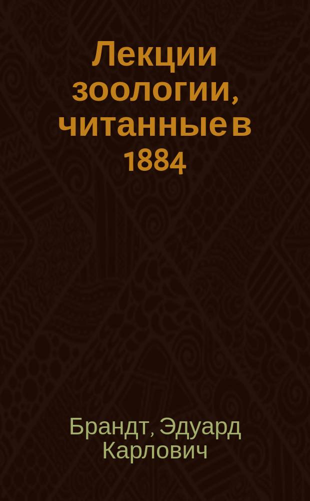 Лекции зоологии, читанные в 1884/5 году в Военно-медицинской академии профессором Э.К. Брандтом. [Ч. 1 Ч. 2, Общая зоология. Беспозвоночные животные]