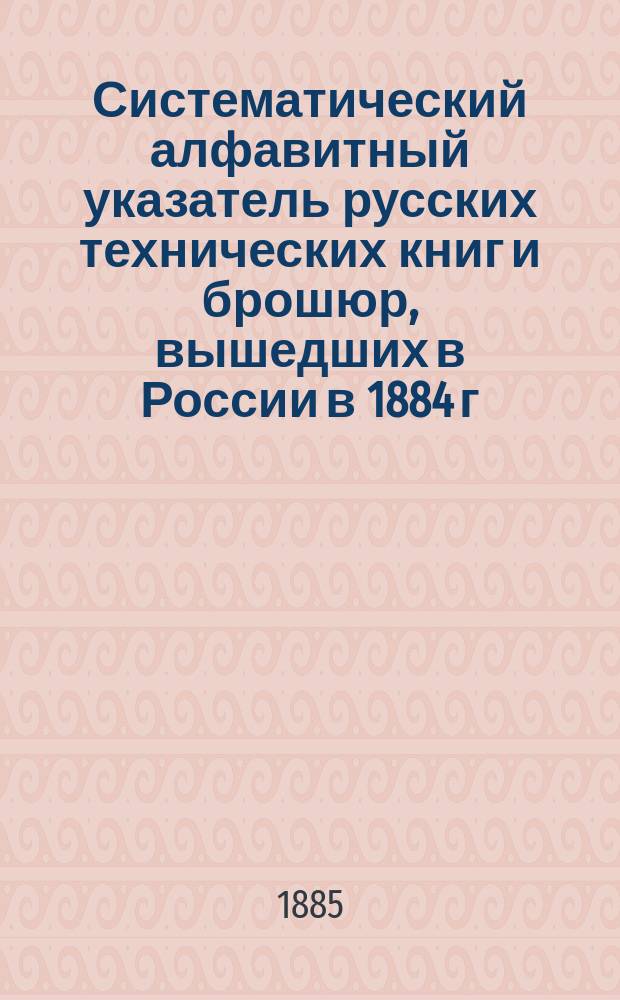 Систематический алфавитный указатель русских технических книг и брошюр, вышедших в России в 1884 г.