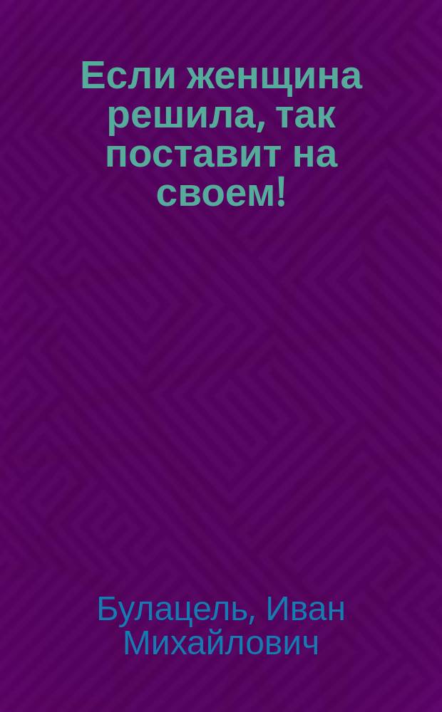 Если женщина решила, так поставит на своем! : Комедия в 1 д
