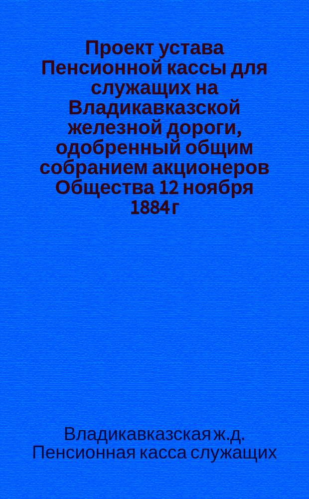 Проект устава Пенсионной кассы для служащих на Владикавказской железной дороги, одобренный общим собранием акционеров Общества 12 ноября 1884 г....