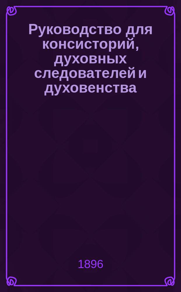 Руководство для консисторий, духовных следователей и духовенства : Законы о подсудности и производстве следствий по проступкам священно-церковно-служителей : С объясн. по решениям Правительствующего сената и указам Святейшего синода