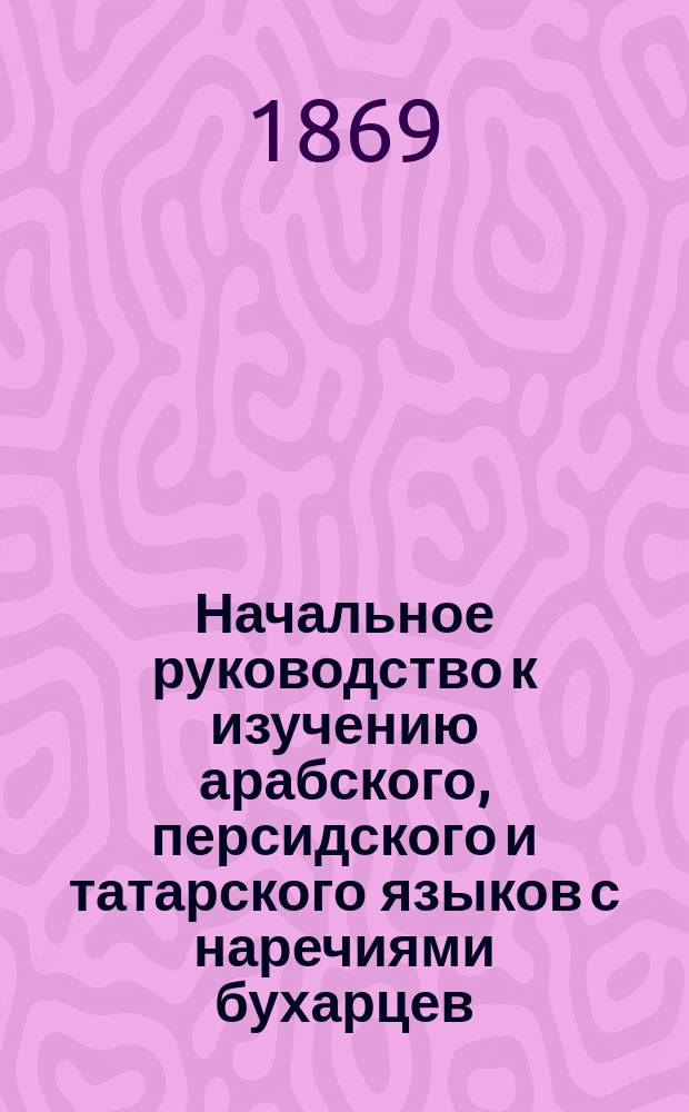 Начальное руководство к изучению арабского, персидского и татарского языков с наречиями бухарцев, башкир, киргизов и жителей Туркестана и с русско-персидско-татарскими словами, расположенными по предметам, разговорами и прописями