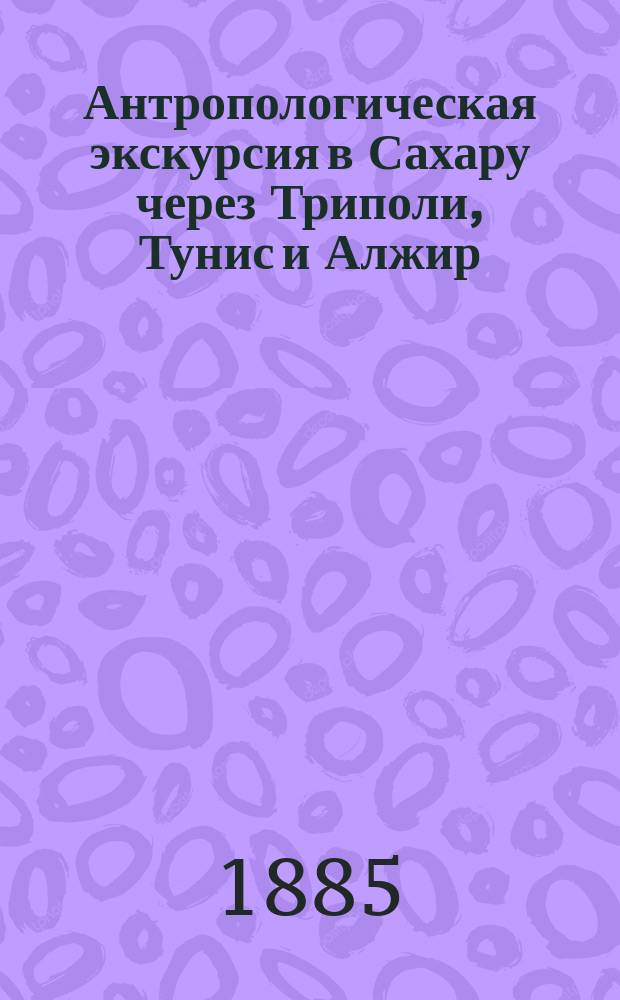 Антропологическая экскурсия в Сахару через Триполи, Тунис и Алжир : (Сообщ., сдел. в общ. собр. И.Р. геогр. о-ва 1 мая 1885 г.)