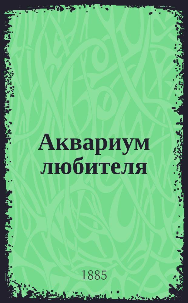Аквариум любителя : Подроб. описание флоры и фауны аквариума, устройства аквариума, ухода за ним и проч. : С 90 политипажами