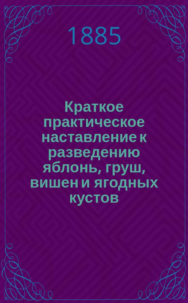 Краткое практическое наставление к разведению яблонь, груш, вишен и ягодных кустов