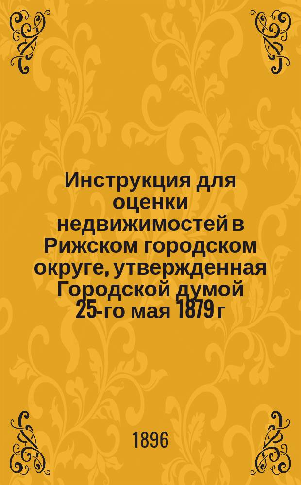 Инструкция для оценки недвижимостей в Рижском городском округе, утвержденная Городской думой 25-го мая 1879 г. и дополненная Думой 20 августа 1879 года : (...Доп... 18 ноября 1885 г. и 12 февр. 1896 г.)