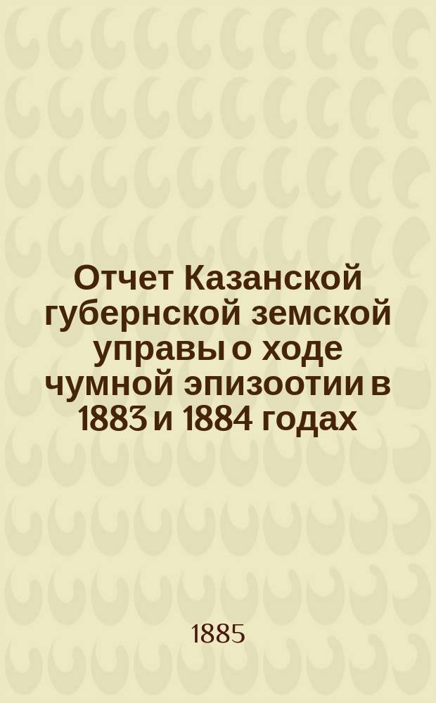 Отчет Казанской губернской земской управы о ходе чумной эпизоотии в 1883 и 1884 годах