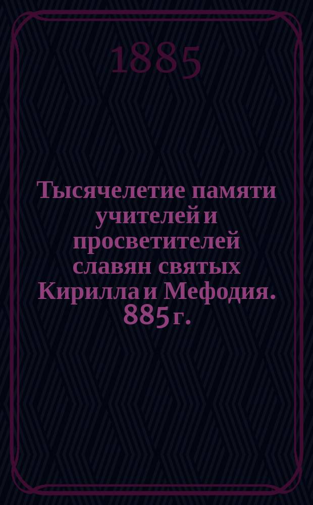 Тысячелетие памяти учителей и просветителей славян святых Кирилла и Мефодия. 885 г. - 6 апр. - 1885 г.