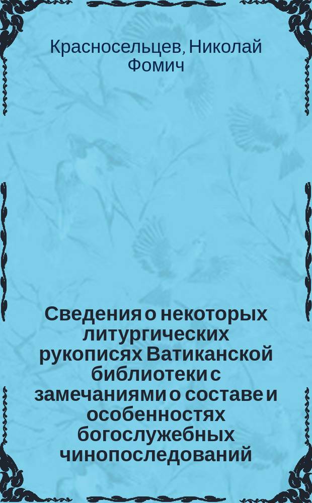 Сведения о некоторых литургических рукописях Ватиканской библиотеки с замечаниями о составе и особенностях богослужебных чинопоследований, в них содержащихся, и с приложениями : Из отчета об ученых занятиях за границей в 1882 г