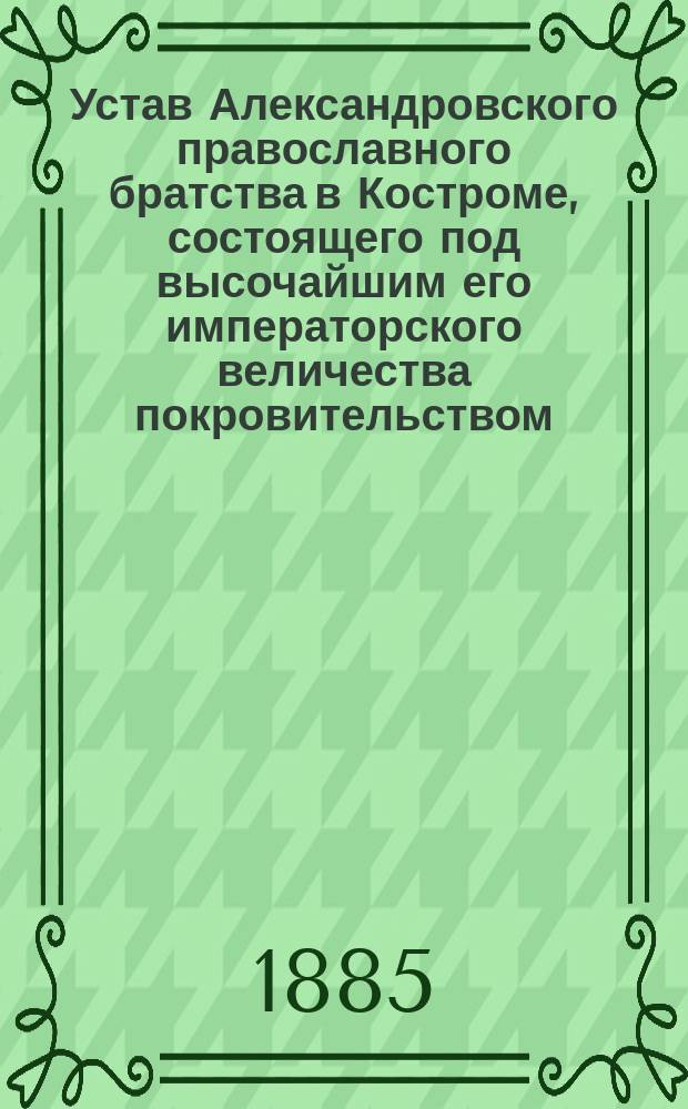 Устав Александровского православного братства в Костроме, состоящего под высочайшим его императорского величества покровительством : Утв. 19 окт. 1884 г.