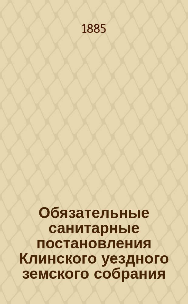 Обязательные санитарные постановления Клинского уездного земского собрания (14 марта 1885 г.) для населения всех сословий Уезда : Сост. на основании врем. правил, утв. 9 марта 1879 г. : Утв. господином Моск. губернатором и распубликованные в № 19 Моск. губ. вед. 11 мая 1885 г