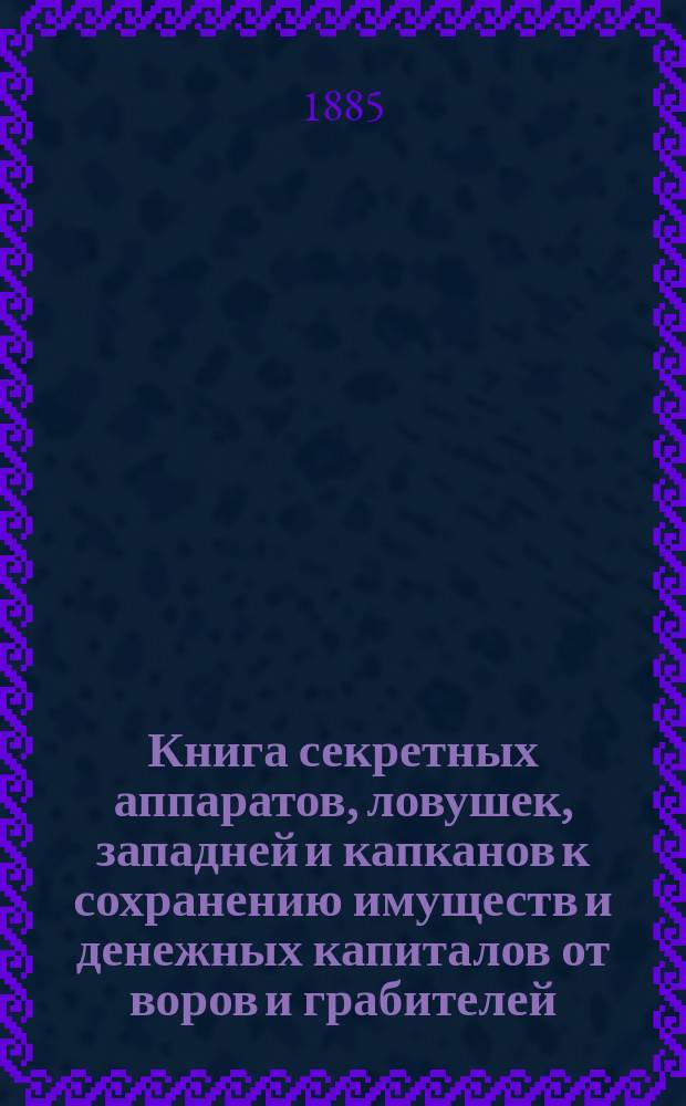 Книга секретных аппаратов, ловушек, западней и капканов к сохранению имуществ и денежных капиталов от воров и грабителей : Домовые и дач. новоизобрет. самодействующие секрет. аппараты для поимки воров : Кн. к устройству тайных мех. проводников и постановки их в домах, квартирах, на дачах..