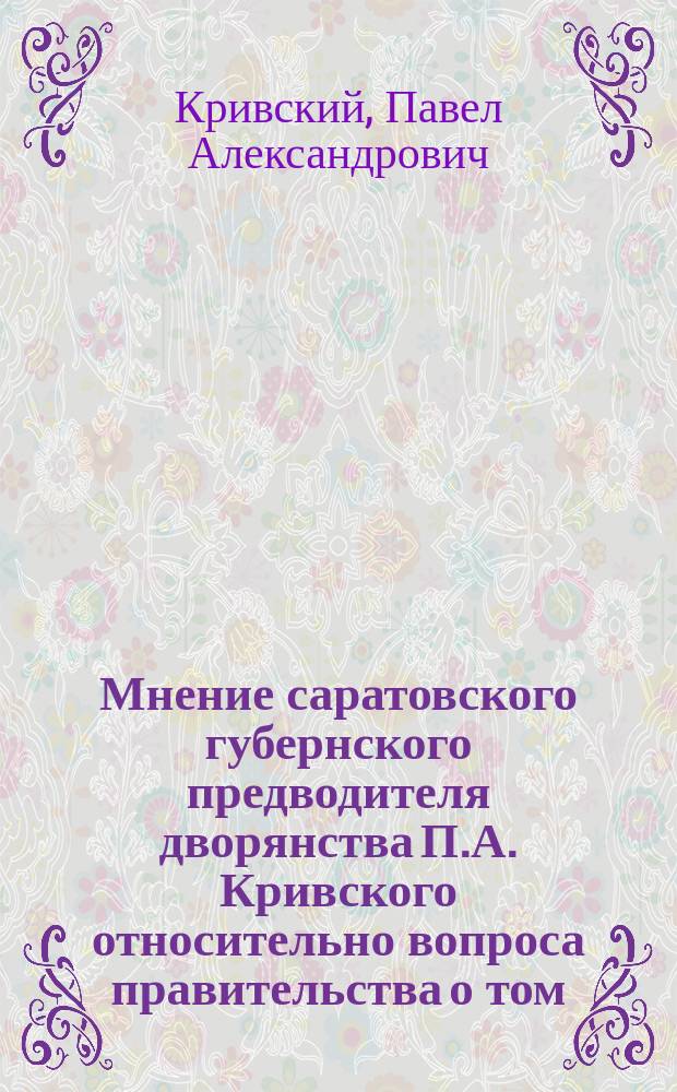 Мнение саратовского губернского предводителя дворянства П.А. Кривского относительно вопроса правительства о том, не представляется ли возможным ныне же совершенно отменить принадлежащее сельским обществам право отдавать своих порочных членов по приговорам в распоряжение правительства или подвергнуть его ограничению
