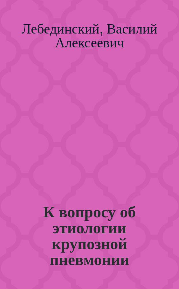 К вопросу об этиологии крупозной пневмонии : Эксперим. исслед. : Дис. на степ. д-ра мед. В.А. Лебединского