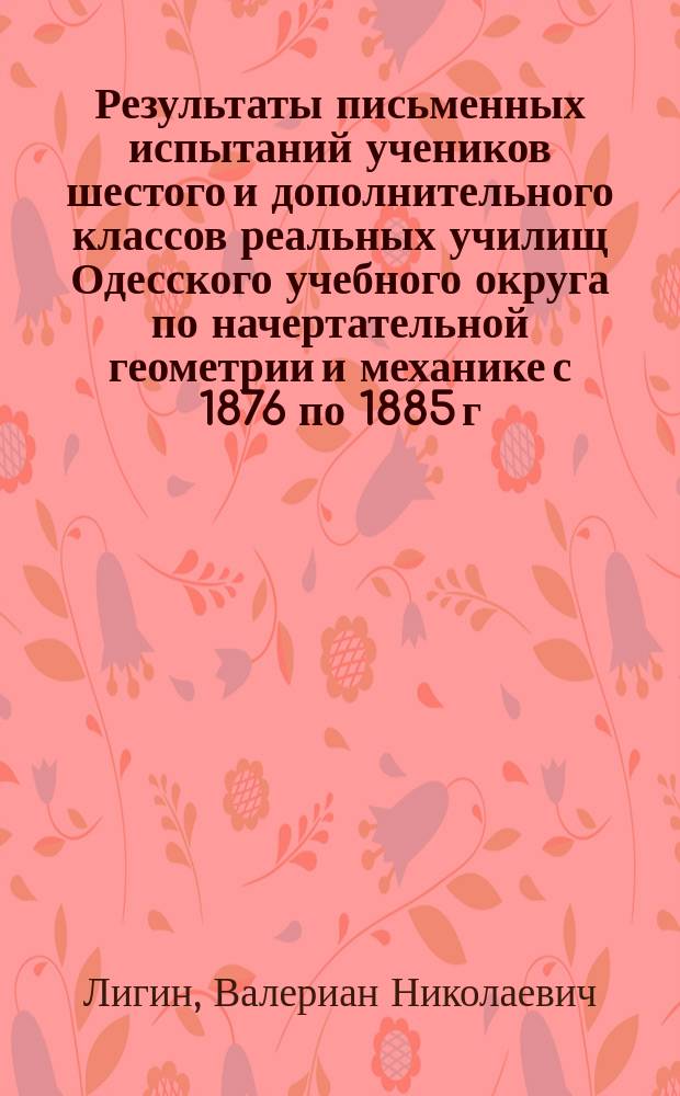Результаты письменных испытаний учеников шестого и дополнительного классов реальных училищ Одесского учебного округа по начертательной геометрии и механике с 1876 по 1885 г. : Отчет проф. В. Лигина : Прил. к Циркуляру по упр. Одес. учеб. окр. № 10 за окт. месяц 1885 г