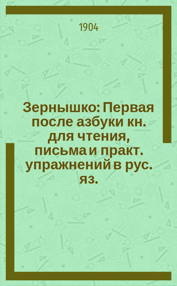 Зернышко : Первая после азбуки кн. для чтения, письма и практ. упражнений в рус. яз. : (С прил. церк.-слав. грамоты) : Год 1-й