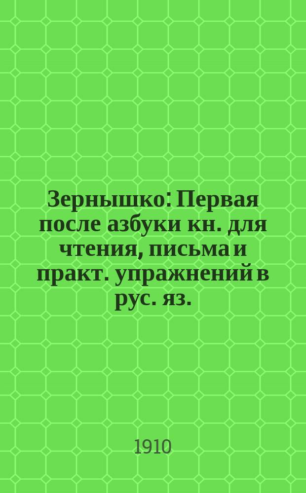 Зернышко : Первая после азбуки кн. для чтения, письма и практ. упражнений в рус. яз. : (С прил. церк.-слав. грамоты) : Год 1-й