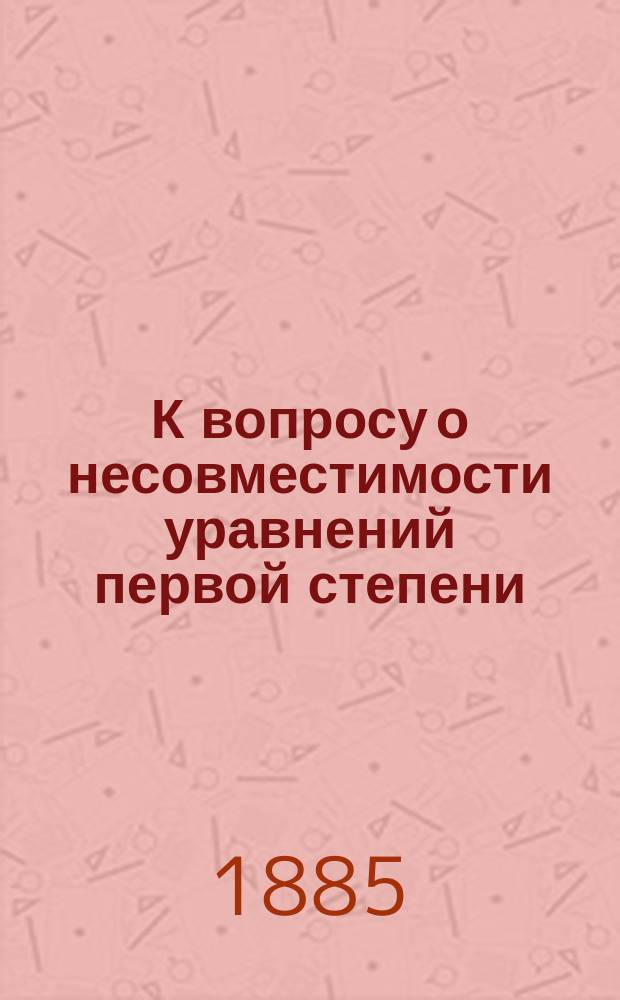 К вопросу о несовместимости уравнений первой степени : (Чит. в Физ.-мат. комис. О-ва любителей естествознания, 2 ноября 1884 г.)