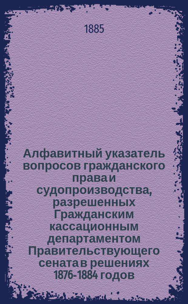 Алфавитный указатель вопросов гражданского права и судопроизводства, разрешенных Гражданским кассационным департаментом Правительствующего сената в решениях 1876-1884 годов