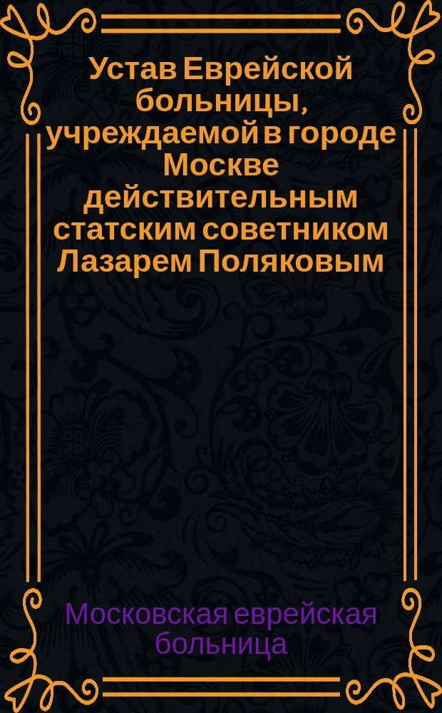 Устав Еврейской больницы, учреждаемой в городе Москве действительным статским советником Лазарем Поляковым : Утв. 29-го мая 1885 г.