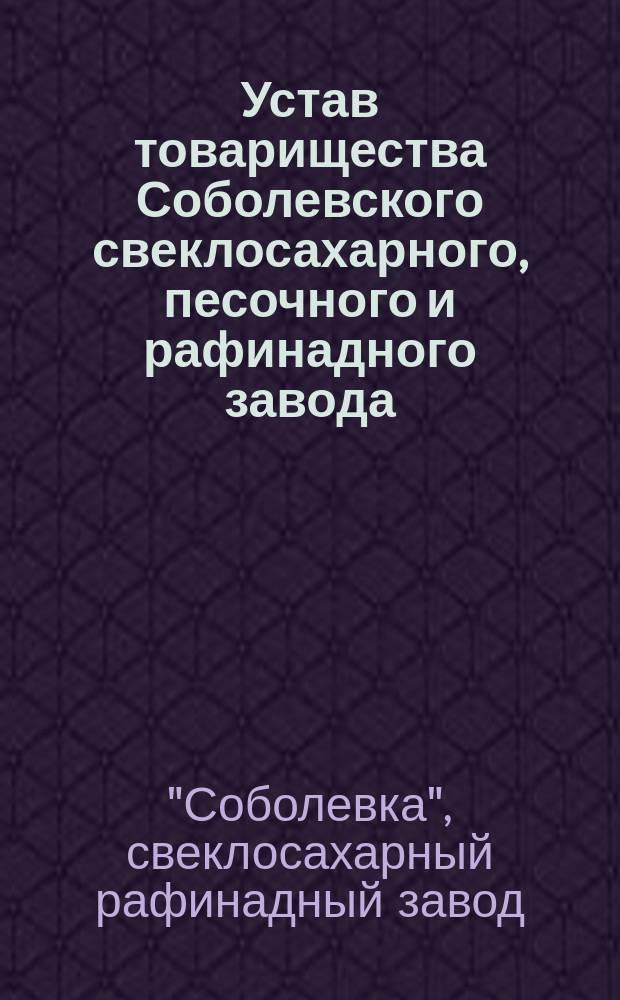 Устав товарищества Соболевского свеклосахарного, песочного и рафинадного завода : Утв. 17 мая 1868 г. : С изм. и доп.