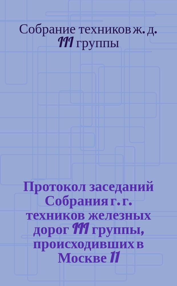 Протокол заседаний Собрания г. г. техников железных дорог III группы, происходивших в Москве 11, 12 и 13 ноября 1885 года