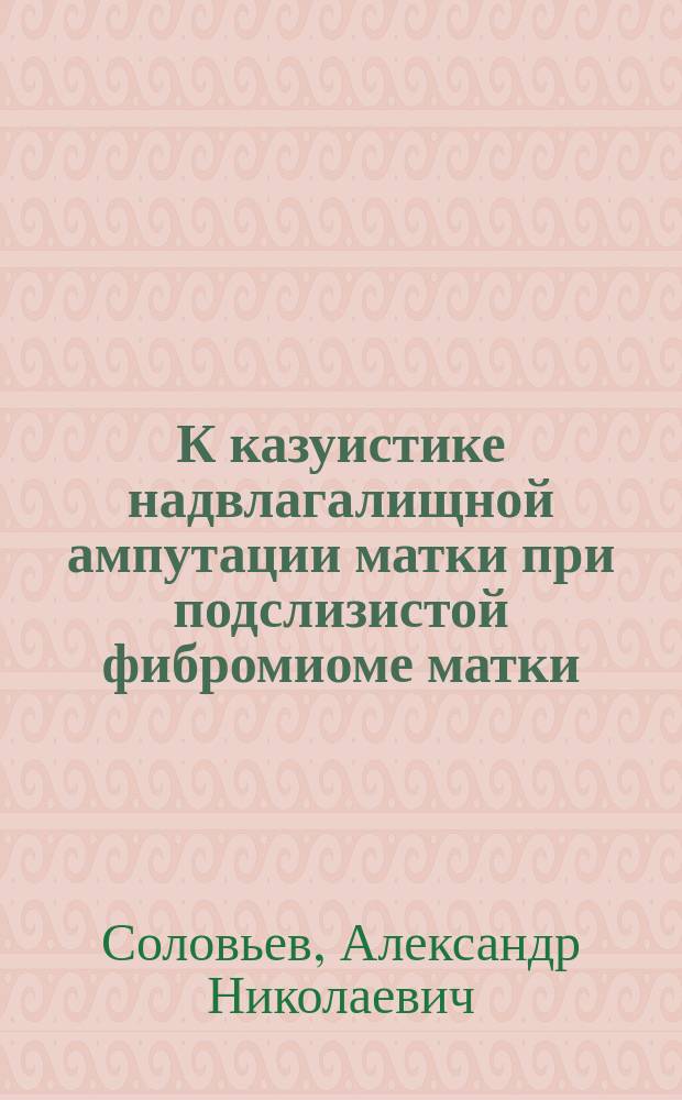 К казуистике надвлагалищной ампутации матки при подслизистой фибромиоме матки : Чит. в заседании Хирург. о-ва 30 янв. 1885 г