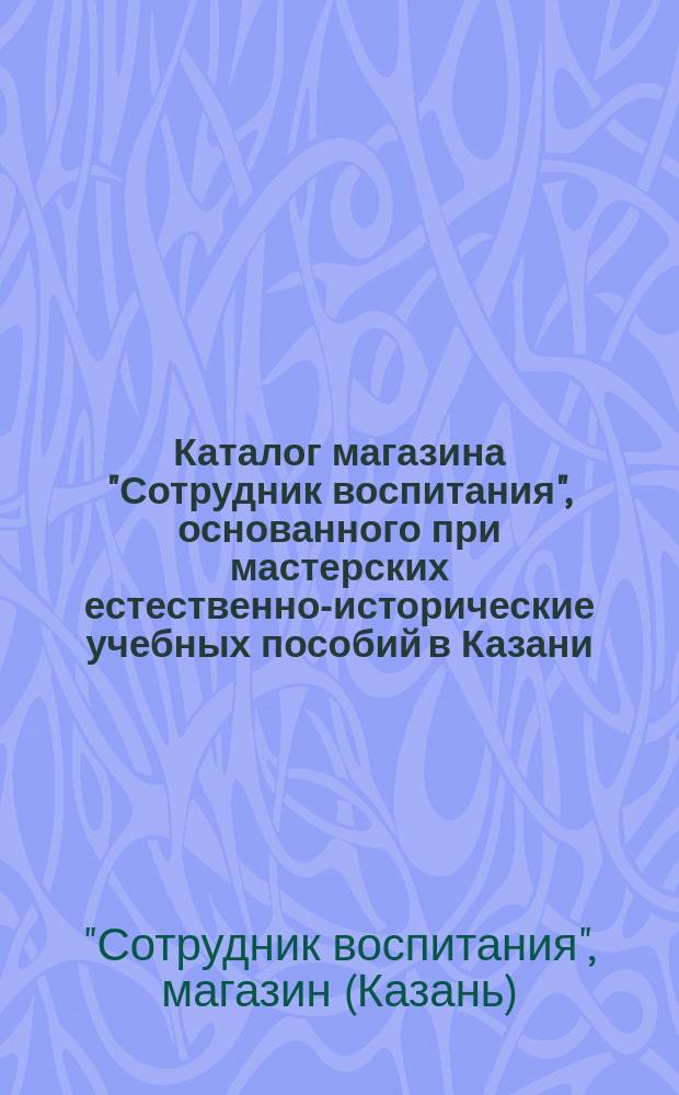 Каталог магазина "Сотрудник воспитания", основанного при мастерских естественно-исторические учебных пособий в Казани