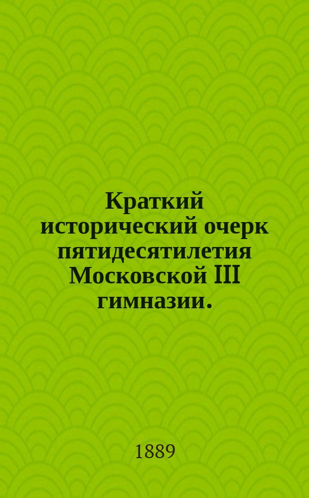 Краткий исторический очерк пятидесятилетия Московской III гимназии. (1839-1889 г.)
