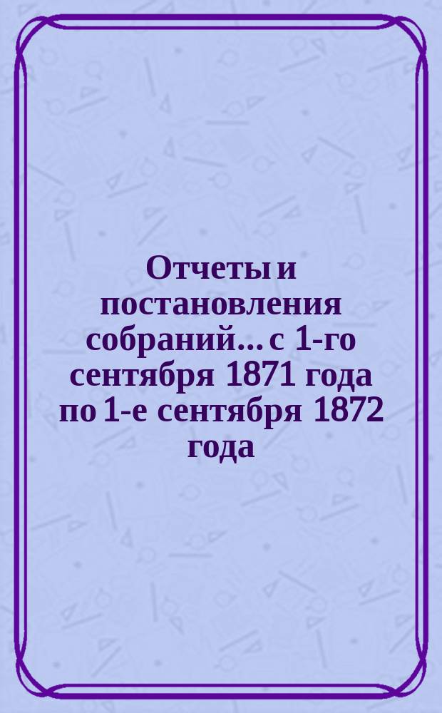 Отчеты и постановления собраний... с 1-го сентября 1871 года по 1-е сентября 1872 года