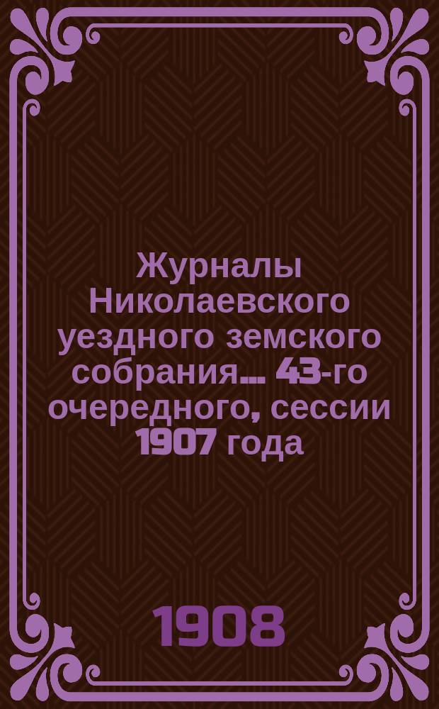 Журналы Николаевского уездного земского собрания... ... 43-го очередного, сессии 1907 года