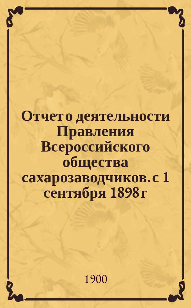 Отчет о деятельности Правления Всероссийского общества сахарозаводчиков. [с 1 сентября 1898 г. по 1 сентября 1899 г.]