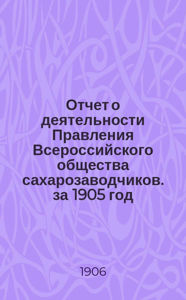 Отчет о деятельности Правления Всероссийского общества сахарозаводчиков. за 1905 год