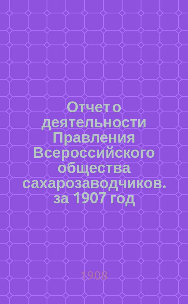 Отчет о деятельности Правления Всероссийского общества сахарозаводчиков. за 1907 год