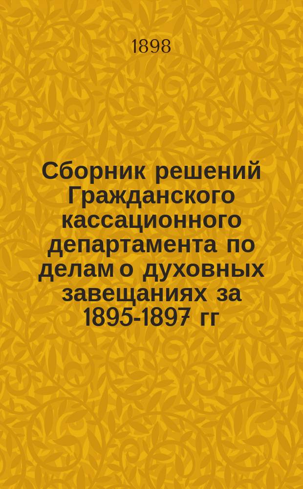 Сборник решений Гражданского кассационного департамента по делам о духовных завещаниях за 1895-1897 гг. : Дополнение к книге: "Законы о духовных завещаниях (ст. 1010-1103 т. X ч. 1 изд. 1887 г.) по кассационным решениям Правительствующего сената", изданной в 1896 году