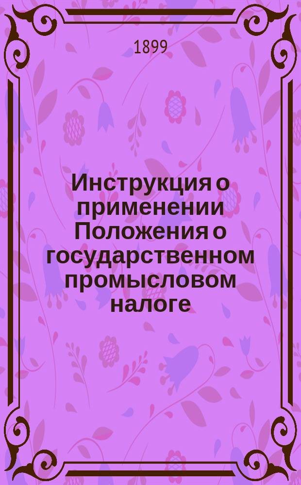 Инструкция о применении Положения о государственном промысловом налоге : (Утв. министром финансов 5 февр. 1899 г. ...). Ч. 1-