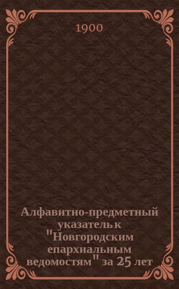 Алфавитно-предметный указатель к "Новгородским епархиальным ведомостям" за 25 лет (1875-1899)