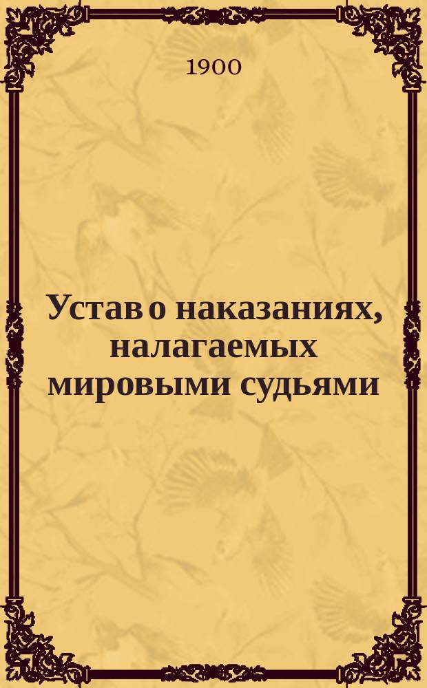 Устав о наказаниях, налагаемых мировыми судьями : Изд. 1885 г. : С дополнениями по продолжению 1895 г., с прил. мотивов и извлечений из решений кассационных департаментов Сената