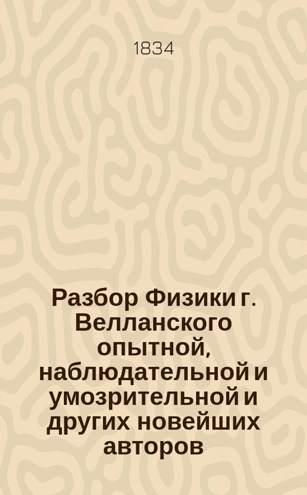 Разбор Физики г. Велланского опытной, наблюдательной и умозрительной и других новейших авторов, учиненный 1834 года : Ч. 1-