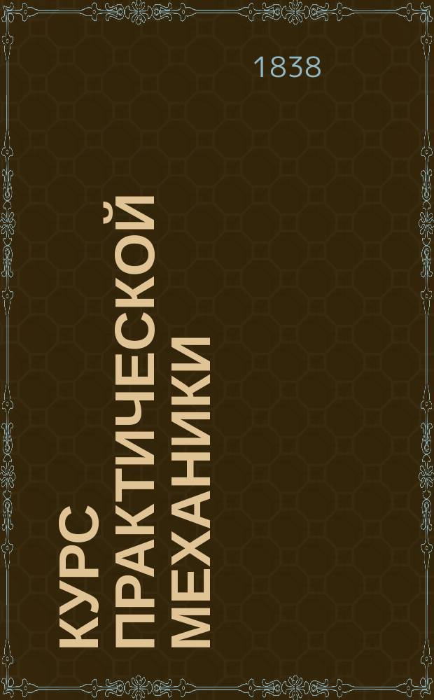 Курс практической механики : [Перераб. кн. Poncelet "Cours de m&eacute;canique industrielle, fait aux artistes et ouvriers messins", доп. сведениями из ряда др. источников]. Ч. 1-2. Ч. 2 : [Приложение начал механики к теории и устроению фабричных машин]