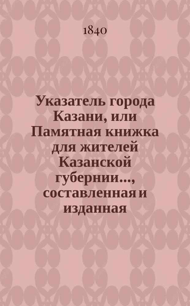 Указатель города Казани, или Памятная книжка для жителей Казанской губернии..., составленная и изданная, с разрешения господина управляющего Министерством внутренних дел, коллежским асессором И. Черновым