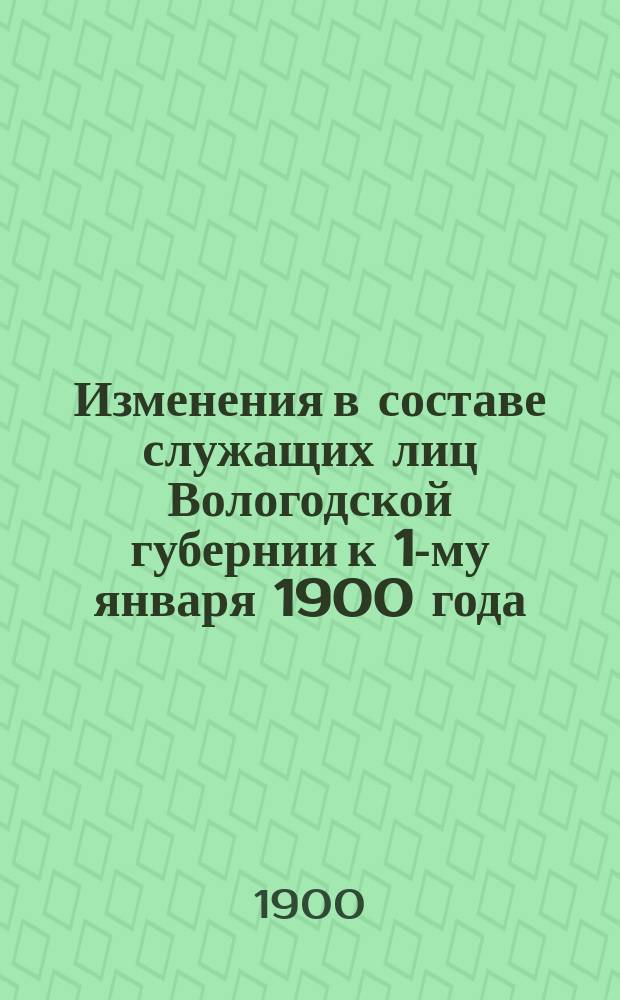 Изменения в составе служащих лиц Вологодской губернии к 1-му января 1900 года : дополнение к адрес-календарю Памятной книжки Вологодской губернии на 1899-1900 годы