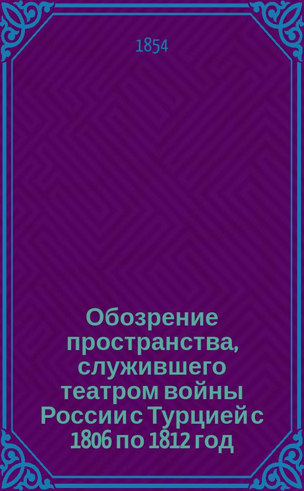 Обозрение пространства, служившего театром войны России с Турцией с 1806 по 1812 год : К описанию войны этой ген.-лейт. Михайловского-Данилевского