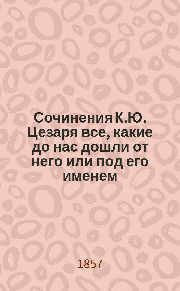 Сочинения К.Ю. Цезаря все, какие до нас дошли от него или под его именем : С прил. его жизнеописания, соч. Светонием