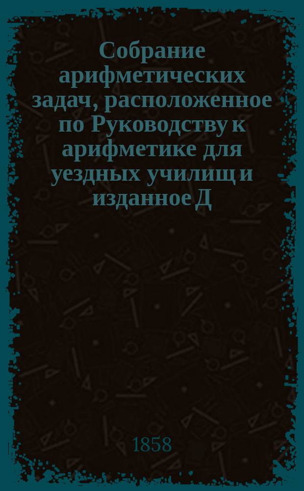 Собрание арифметических задач, расположенное по Руководству к арифметике для уездных училищ и изданное Д. н. просвещения