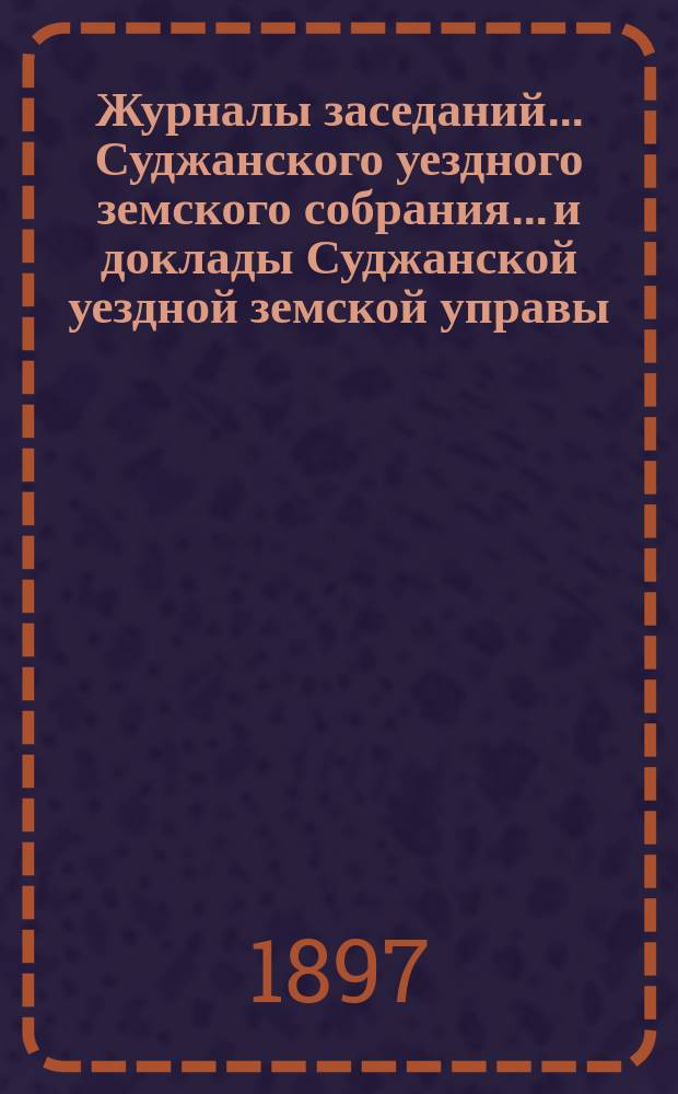 Журналы заседаний... Суджанского уездного земского собрания... [и доклады Суджанской уездной земской управы]. XXXII очередного... 1896 г. и чрезвычайных за 18 февраля и 9 июля 1896 г.