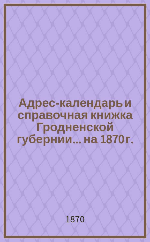 Адрес-календарь и справочная книжка Гродненской губернии... на 1870 г. : Адрес-календарь