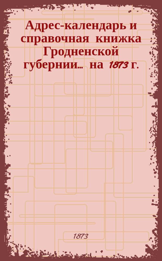 Адрес-календарь и справочная книжка Гродненской губернии... на 1873 г.