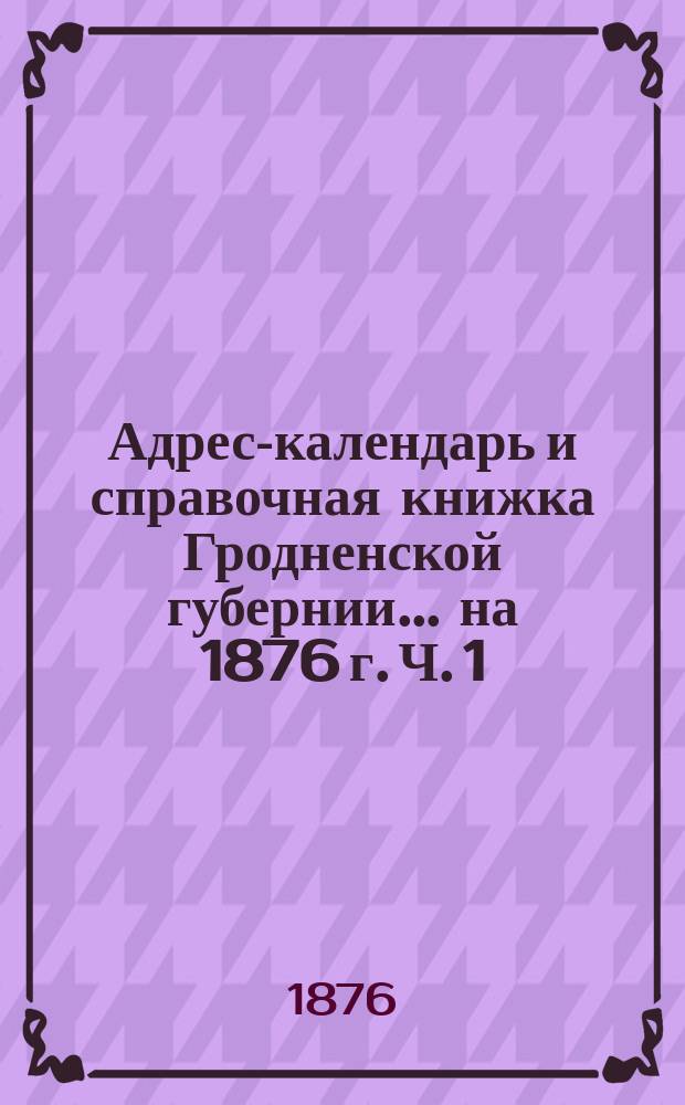 Адрес-календарь и справочная книжка Гродненской губернии... на 1876 г. Ч. 1 : Адрес-календарь